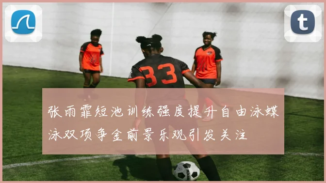 张雨霏短池训练强度提升自由泳蝶泳双项争金前景乐观引发关注