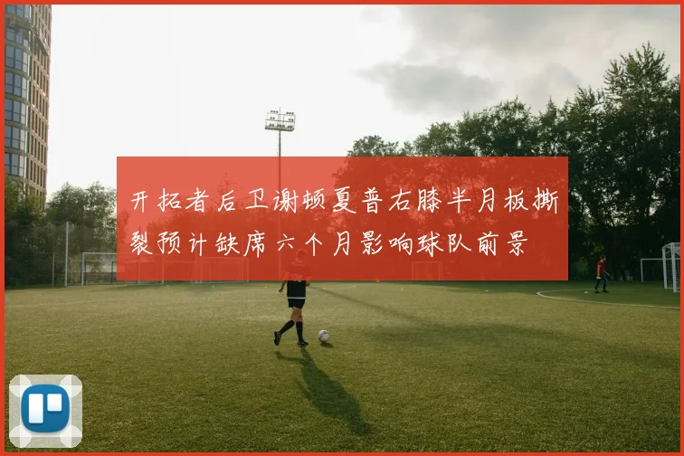 开拓者后卫谢顿夏普右膝半月板撕裂预计缺席六个月影响球队前景
