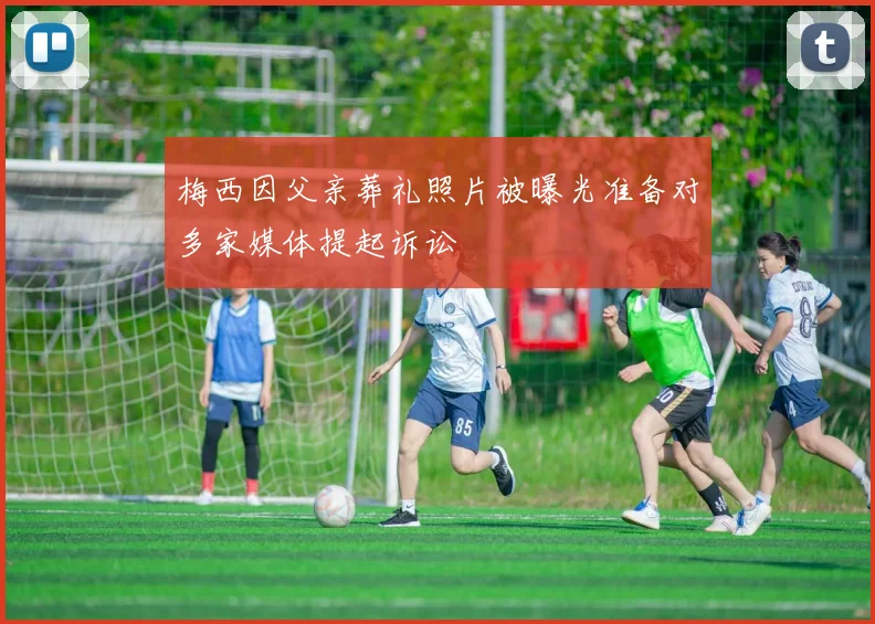 梅西因父亲葬礼照片被曝光准备对多家媒体提起诉讼