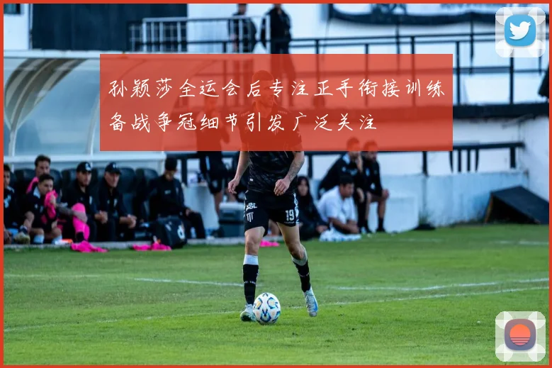 孙颖莎全运会后专注正手衔接训练备战争冠细节引发广泛关注